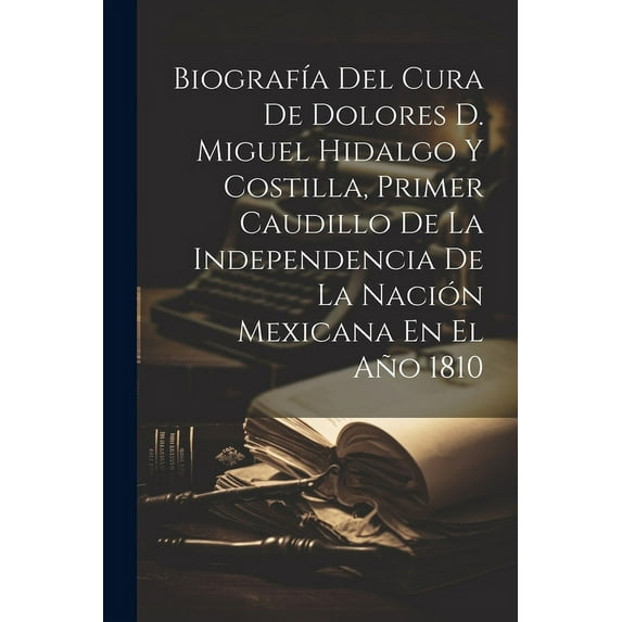 Biografía Del Cura De Dolores D. Miguel Hidalgo Y Costilla, Primer Caudillo De La Independencia De La Nación Mexicana En El Año 1810 (Paperback)