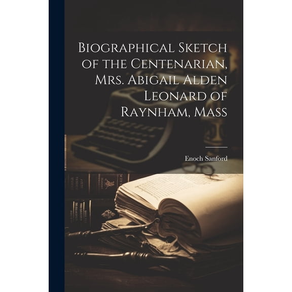 Biographical Sketch of the Centenarian, Mrs. Abigail Alden Leonard of Raynham, Mass (Paperback)