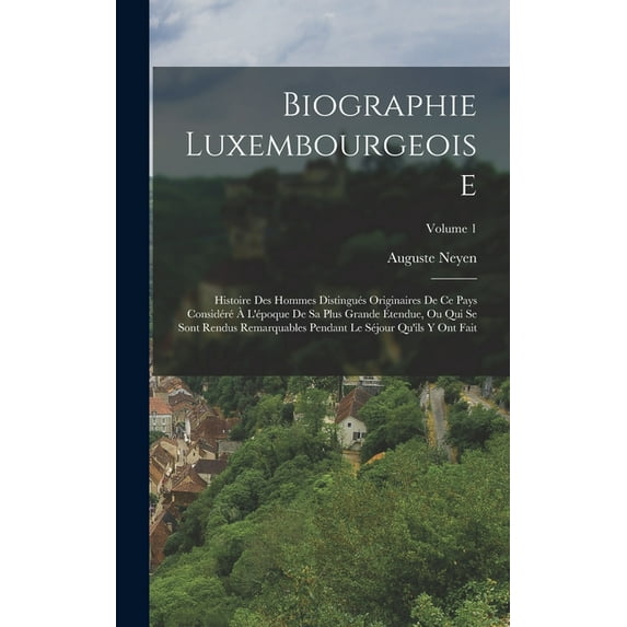 Biographie Luxembourgeoise: Histoire Des Hommes Distingués Originaires De Ce Pays Considéré À L'époque De Sa Plus Grande Étendue, Ou Qui Se Sont Rendus Remarquables Pendant Le Séjour Qu'ils Y Ont Fait