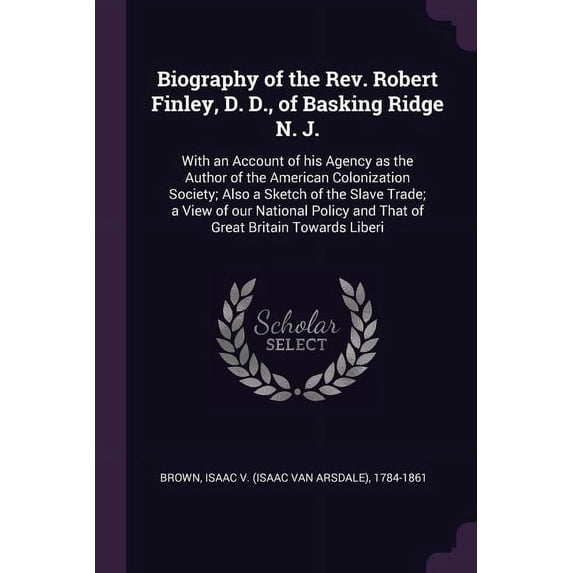 Biography of the Rev. Robert Finley, D. D., of Basking Ridge N. J.: With an Account of his Agency as the Author of the American Colonization Society; Also a Sketch of the Slave Trade; a View of our Na