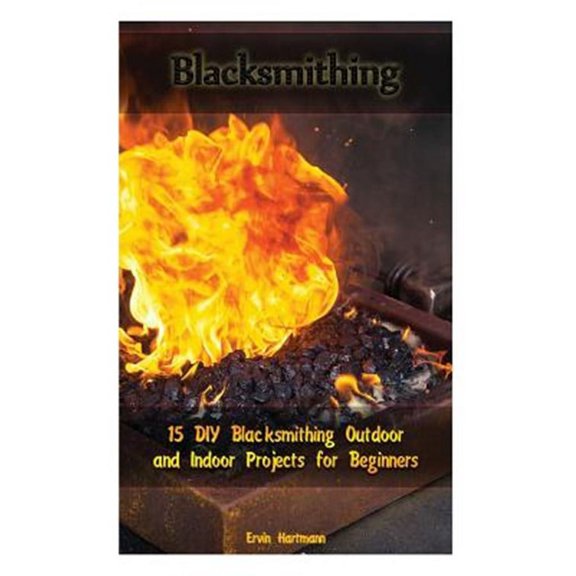 Blacksmithing : 15 Diy Blacksmithing Outdoor and Indoor Projects for Beginners
