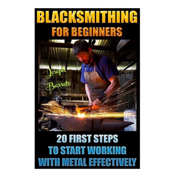 Blacksmithing for Beginners 20 First Steps to Start Working with Metal Effectively: (Blacksmithing, Blacksmith, How to Blacksmith, How to Blacksmithin