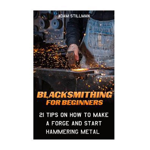 Blacksmithing For Beginners : 21 Tips On How to Make A Forge and Start Hammering Metal: (Blacksmithing, blacksmith, how to blacksmith, how to blacksmithing, metal work)
