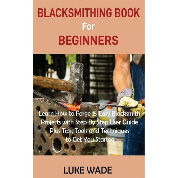 Blacksmithing Book for Beginners: Learn How to Forge 15 Easy Blacksmith Projects with Step By Step User Guide Plus Tips,, (Hardcover)