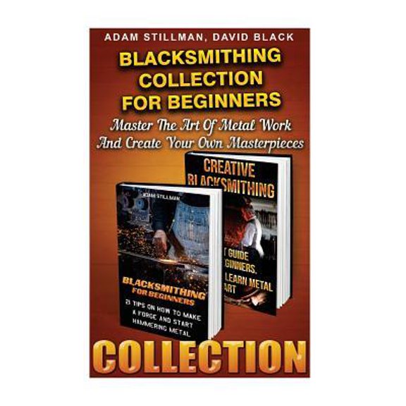 Blacksmithing Collection For Beginners : Master The Art Of Metal Work And Create Your Own Masterpieces: (Blacksmithing, Blacksmith, How To Blacksmith, How To Blacksmithing, Metal W