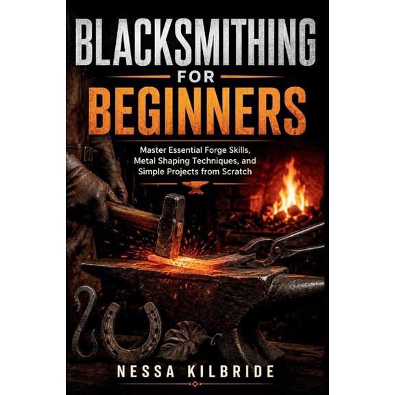 Blacksmithing for Beginners: Master Essential Forge Skills, Metal Shaping Techniques, and Simple Projects from Scratch, (Paperback)