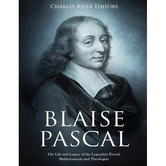 Blaise Pascal: The Life and Legacy of the Legendary French Mathematician and Theologian Paperback 1729791360 9781729791363 Charles River Editors
