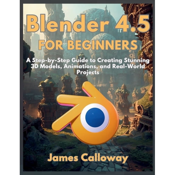 Blender 4.5 for Beginners: A Step-by-Step Guide to Creating Stunning 3D Models, Animations, and Real-World Projects, (Paperback)