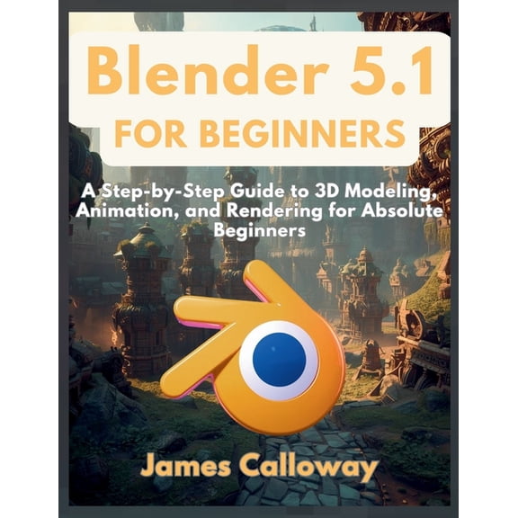Blender 5.1 for Beginners: A Step-by-Step Guide to 3D Modeling, Animation, and Rendering for Absolute Beginners, (Paperback)