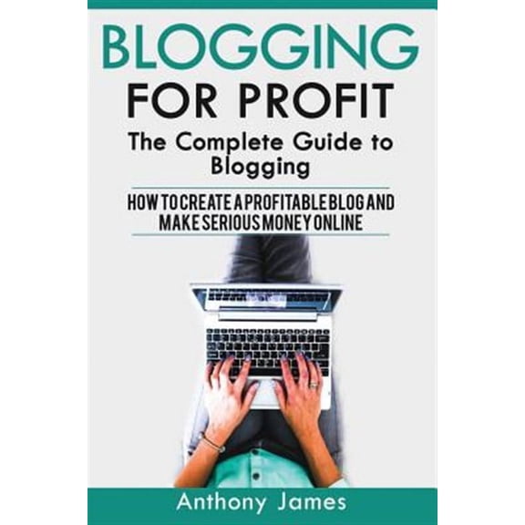 Blogging for Profit : The Complete Guide to Blogging (How to Create a Profitable Blog and Make Serious Money Online)
