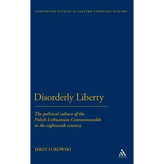Bloomsbury Studies in Central and East E Disorderly Liberty: The Political Culture of the Polish-Lithuanian Commonwealth in the Eighteenth Century, (Hardcover)