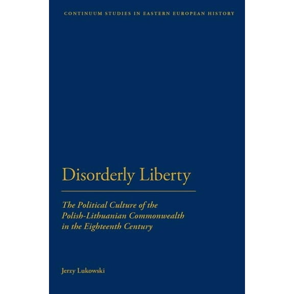 Bloomsbury Studies in Central and East E Disorderly Liberty: The Political Culture of the Polish-Lithuanian Commonwealth in the Eighteenth Century, (Paperback)