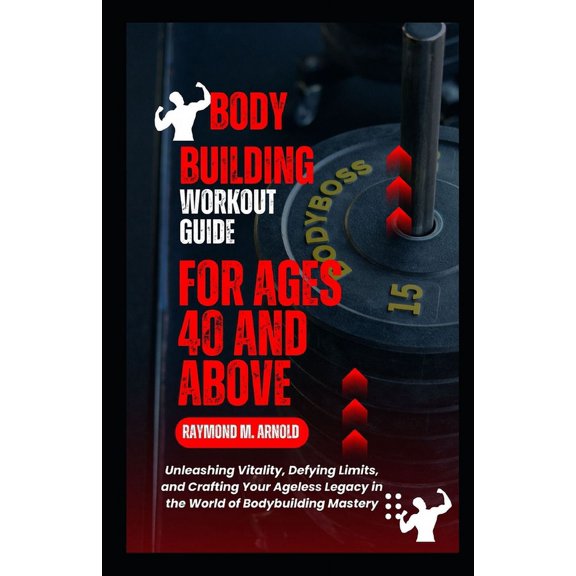 Body Building Workout Guide for Ages 40 and Above: Unleashing Vitality, Defying Limits, and Crafting Your Ageless Legacy in the World of Bodybuilding Mastery (Paperback)