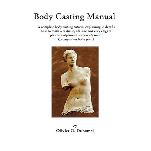 Body Casting Manual: A complete body casting tutorial explaining in details how to make a realistic, life size and very elegant plaster sculpture of someone's torso (or any other body part.) (Paperbac