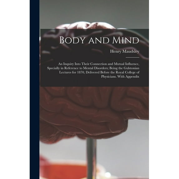 Body and Mind: an Inquiry Into Their Connection and Mutual Influence, Specially in Reference to Mental Disorders; Being the Gulstonian Lectures for 1870, Delivered Before the Royal College of Physicia