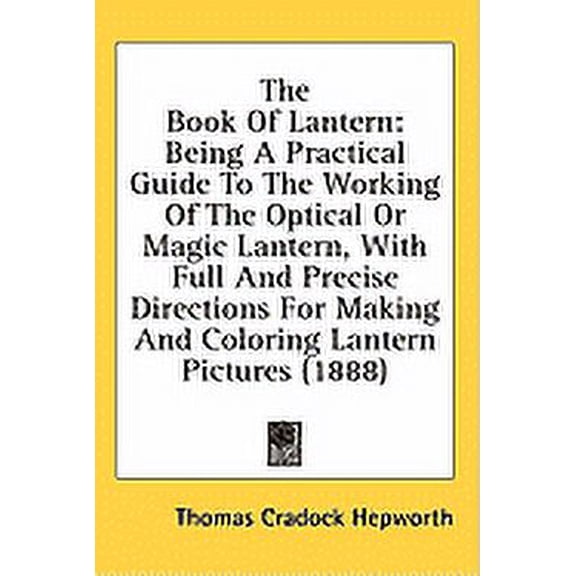 The Book Of Lantern : Being A Practical Guide To The Working Of The Optical Or Magic Lantern, With Full And Precise Directions For Making And Coloring Lantern Pictures (1888) (Hardcover)