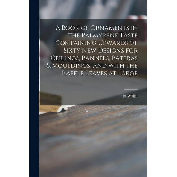 A Book of Ornaments in the Palmyrene Taste Containing Upwards of Sixty New Designs for Ceilings, Pannels, Pateras & Mouldings, and With the Raffle Leaves at Large (Paperback)