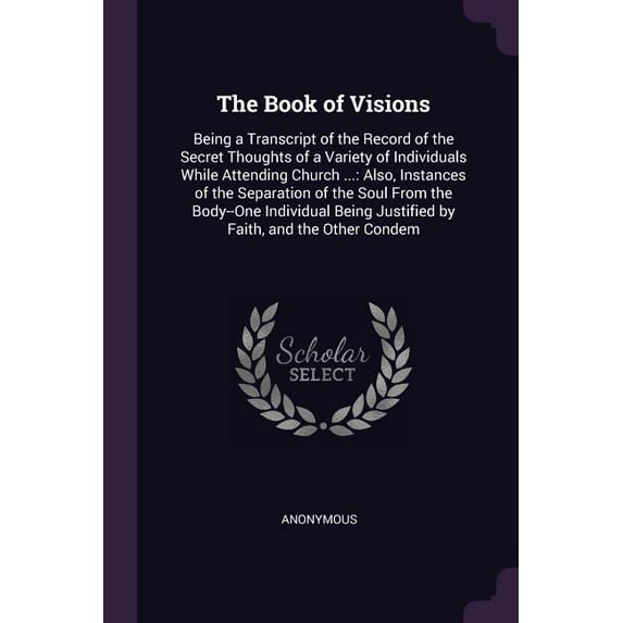 The Book of Visions : Being a Transcript of the Record of the Secret Thoughts of a Variety of Individuals While Attending Church ...: Also, Instances of the Separation of the Soul From the Body--One Individual Being Justified by Faith, and the Other Condem (Paperback)