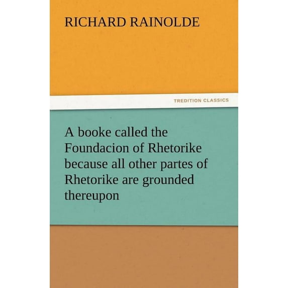 A Booke Called the Foundacion of Rhetorike Because All Other Partes of Rhetorike Are Grounded Thereupon, Euery Parte Sette Forthe in an Oracion Vpon (Paperback)