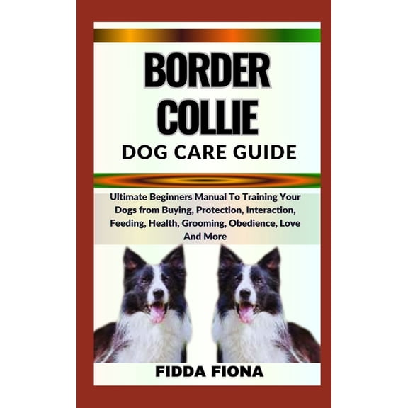 Border Collie Dog Care Guide: Ultimate Beginners Manual To Training Your Dogs from Buying, Protection, Interaction, Feeding, Health, Grooming, Obedience, Love And More (Paperback)