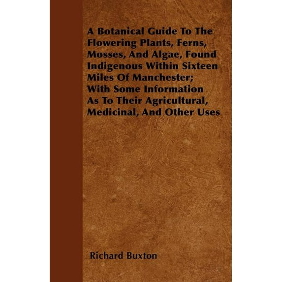 Botanical Guide to the Flowering Plants, Ferns, Mosses, and Algae, Found Indigenous Within Sixteen Miles of Manchester; with Some Information As To