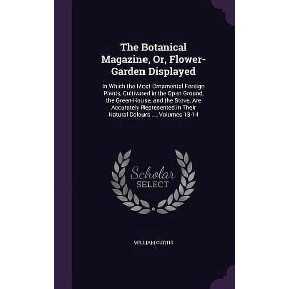 The Botanical Magazine, Or, Flower-Garden Displayed : In Which the Most Ornamental Foreign Plants, Cultivated in the Open Ground, the Green-House, and the Stove, Are Accurately Represented in Their Natural Colours ..., Volumes 13-14 (Hardcover)