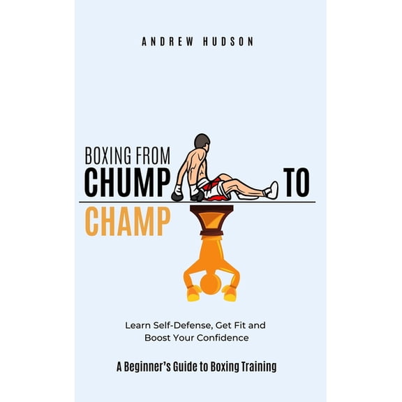 Boxing From Chump to Champ: A Beginners Guide to Boxing Training. Learn Self-Defense, Get Fit and Boost Your Confidence, (Hardcover)