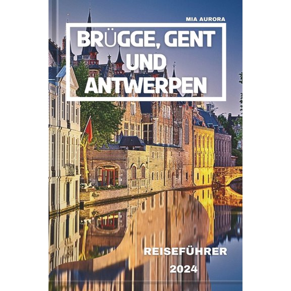 Brgge, Gent Und Antwerpen Reisefhrer 2024: Von der Pracht des Mittelalters bis zu den Wundern von heute: Tauchen Sie ein in die berhmten Stdte Belgiens, um ihre Kultur und Geschichte zu erleben (P