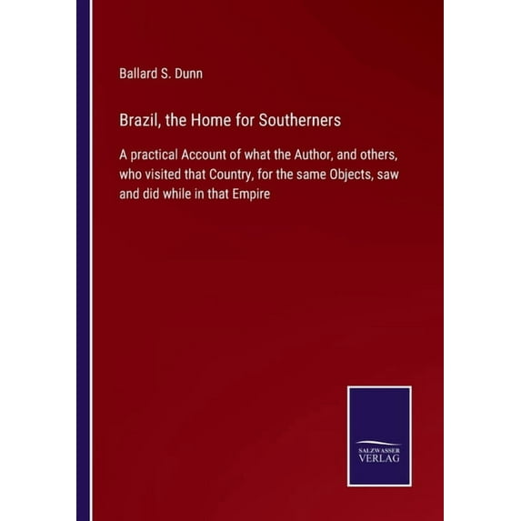 Brazil, the Home for Southerners:A practical Account of what the Author, and others, who visited that Country, for the same Objects, saw and did while