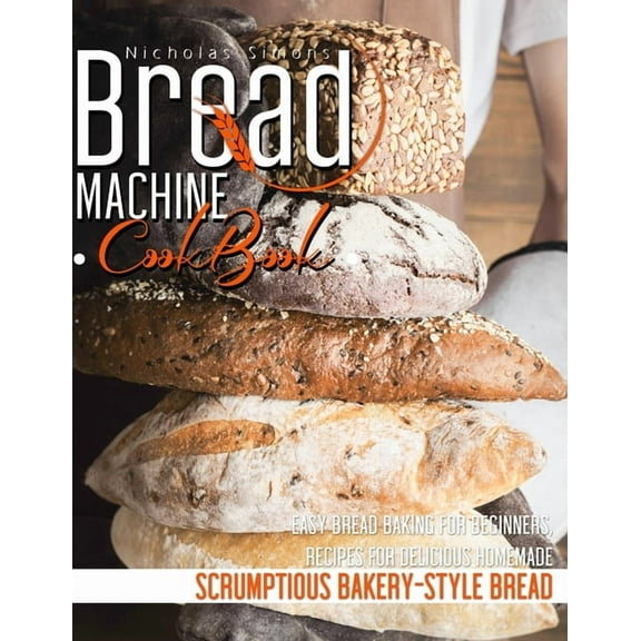 Bread Machine CookBook: Easy Bread Baking for Beginners, Recipes for Delicious Homemade, Scrumptious Bakery-Style Bread