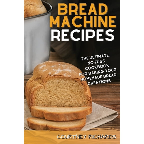 Bread Machine Recipes: The Ultimate, No-Fuss Cookbook for Baking Your Homemade Bread Creations (Paperback)