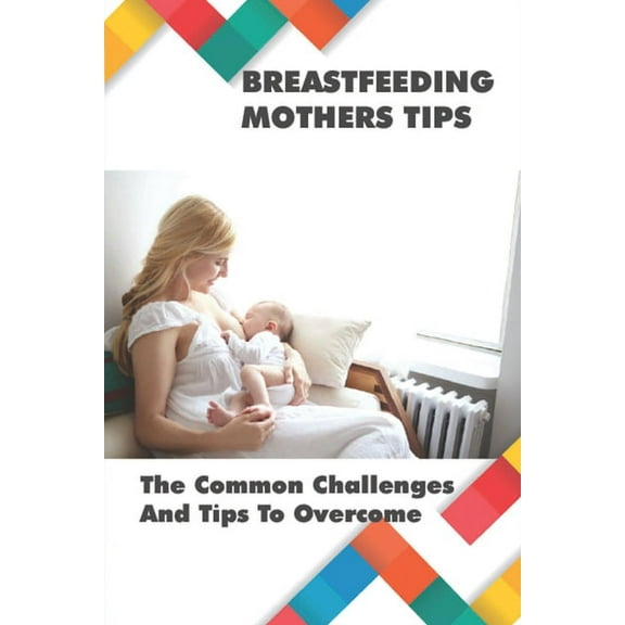 Breastfeeding Mothers Tips: The Common Challenges And Tips To Overcome: Breastfeeding Tips For New Mothers (Paperback)