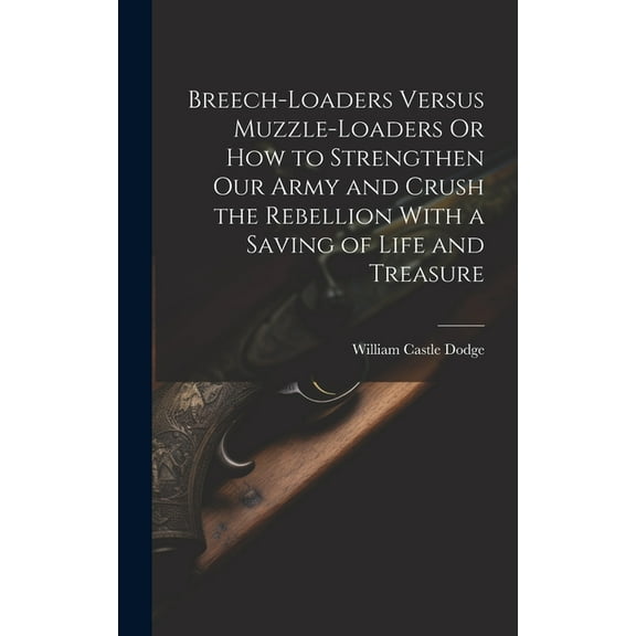 Breech-Loaders Versus Muzzle-Loaders Or How to Strengthen Our Army and Crush the Rebellion With a Saving of Life and Treasure (Hardcover)