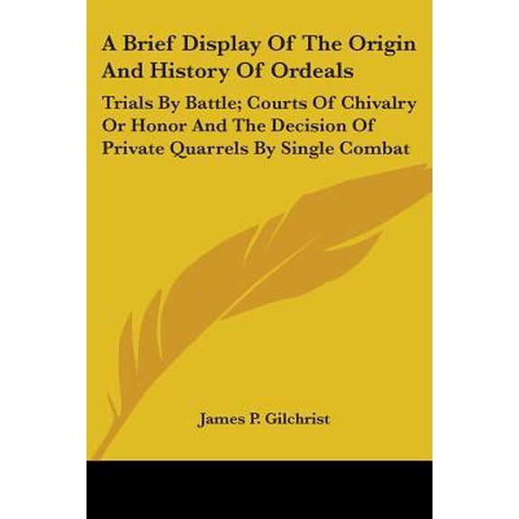 Brief Display of the Origin and History of Ordeals : Trials by Battle; Courts of Chivalry or Honor and the Decision of Private Quarrels by Single Combat