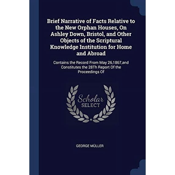 Brief Narrative of Facts Relative to the New Orphan Houses, On Ashley Down, Bristol, and Other Objects of the Scriptural Knowledge Institution for . the 28Th Report Of the Proceedings Of 1376455749