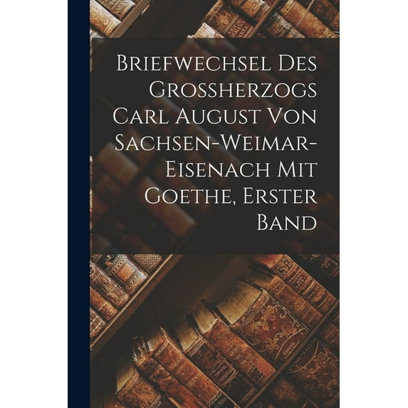 Briefwechsel des Grossherzogs Carl August von Sachsen-Weimar-Eisenach mit Goethe, Erster Band, (Paperback)