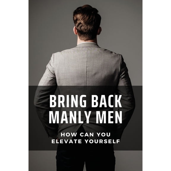 Bring Back Manly Men: How Can You Elevate Yourself: The Positive And Negative Perception (Paperback)