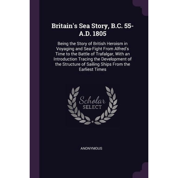 Britain's Sea Story, B.C. 55-A.D. 1805 : Being the Story of British Heroism in Voyaging and Sea-Fight From Alfred's Time to the Battle of Trafalgar, With an Introduction Tracing the Development of the Structure of Sailing Ships From the Earliest Times (Paperback)