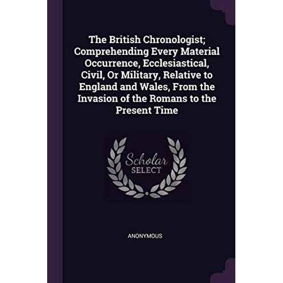 The British Chronologist; Comprehending Every Material Occurrence, Ecclesiastical, Civil, Or Military, Relative to England and Wales, From the Invasion of the Romans to the Present Time Paperback An