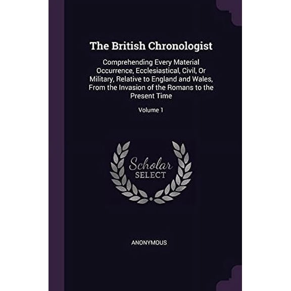 The British Chronologist : Comprehending Every Material Occurrence, Ecclesiastical, Civil, Or Military, Relative to England and Wales, From the Invasion of the Romans to the Present Time; Volume 1 (Paperback)