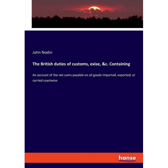 The British duties of customs, exise, &c. Containing : An account of the net sums payable on all goods imported, exported, or carried coastwise (Paperback)