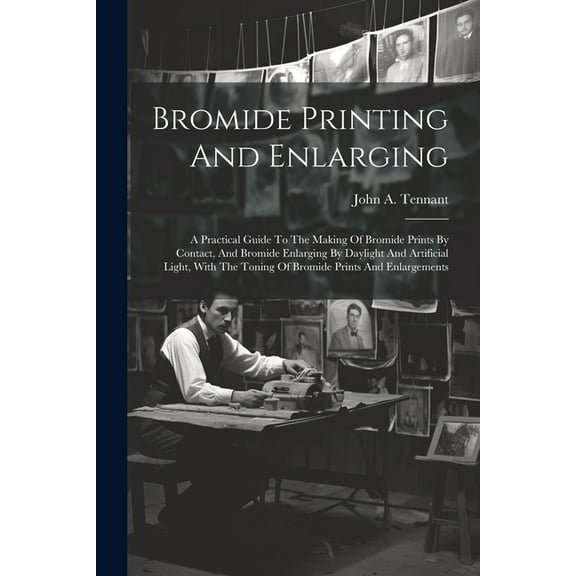 Bromide Printing And Enlarging: A Practical Guide To The Making Of Bromide Prints By Contact, And Bromide Enlarging By Daylight And Artificial Light, With The Toning Of Bromide Prints And Enlargements