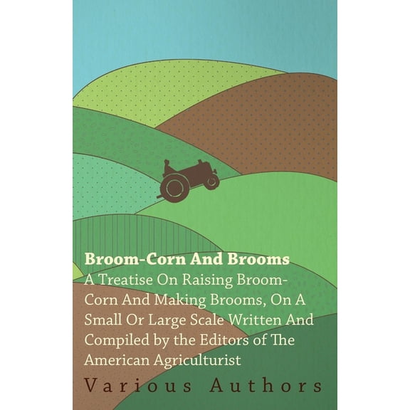 Broom-Corn and Brooms - A Treatise on Raising Broom-Corn and Making Brooms, on a Small or Large Scale, Written and Compi, (Paperback)
