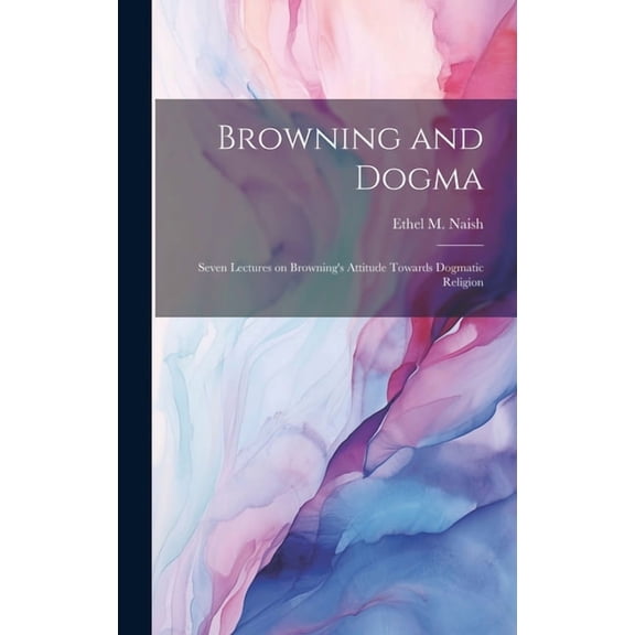 Browning and Dogma; Seven Lectures on Browning's Attitude Towards Dogmatic Religion, (Hardcover)