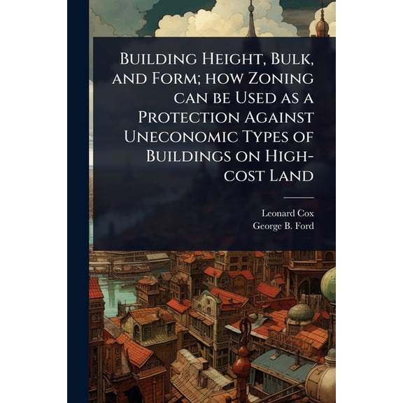 Building Height, Bulk, and Form; how Zoning can be Used as a Protection Against Uneconomic Types of Buildings on High-co, (Paperback)
