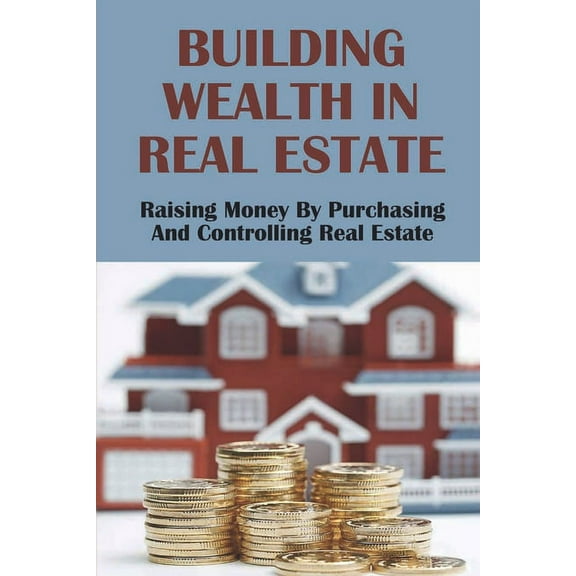 Building Wealth In Real Estate: Raising Money By Purchasing And Controlling Real Estate: How To Invest In Real Estate