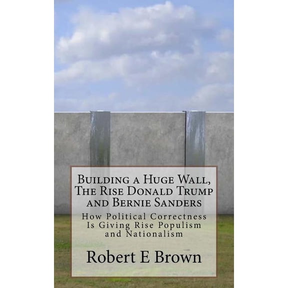 Building a Huge Wall, The Rise Donald Trump and Bernie Sanders: How Political Correctness Is Giving Rise Populism and Na, (Paperback)