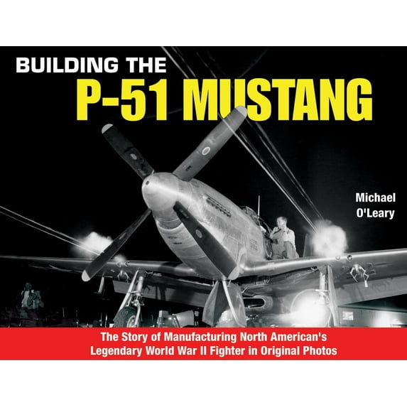 Building the P-51 Mustang : The Story of Manufacturing North American's Legendary WWII Fighter in Original Photos