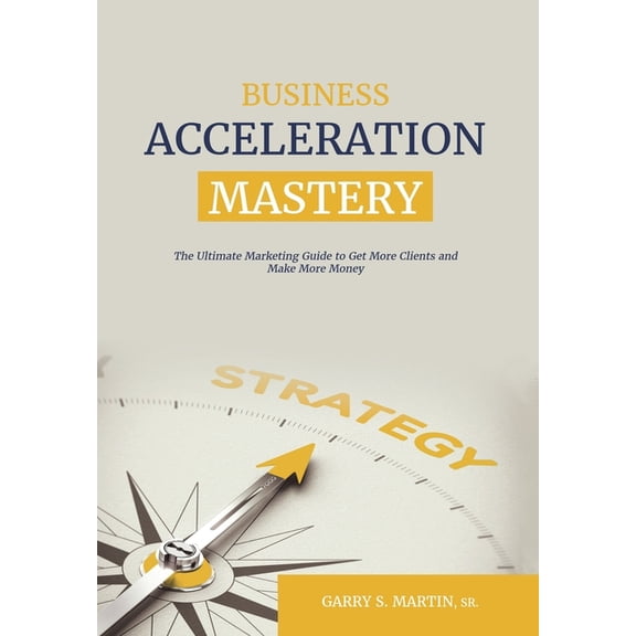 Business Acceleration Mastery: The Ultimate Marketing Guide to Get More Clients and Make More Money