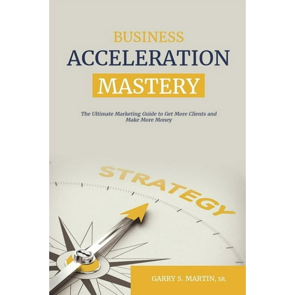 Business Acceleration Mastery: The Ultimate Marketing Guide to Get More Clients and Make More Money